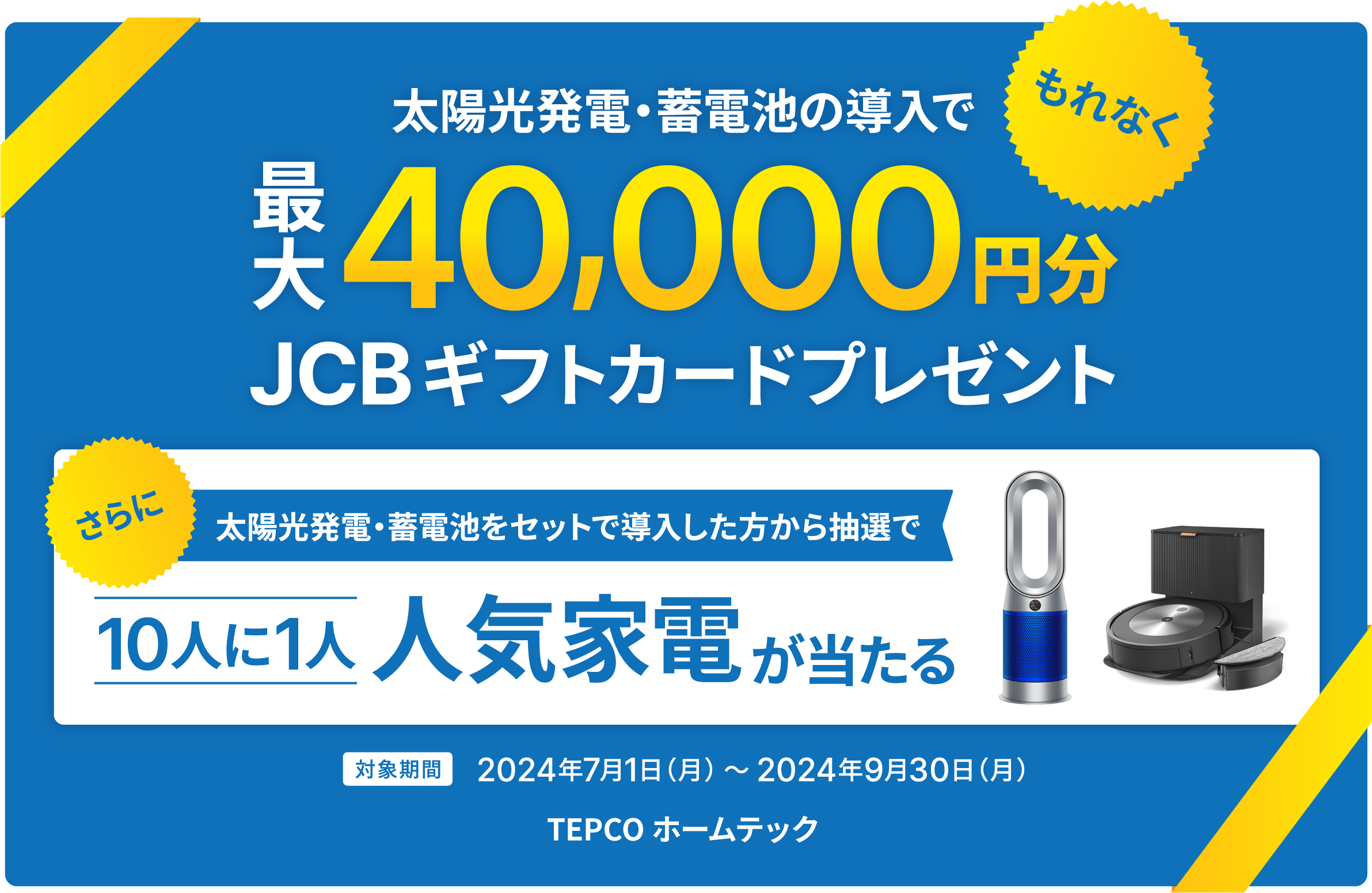 太陽光発電・蓄電池の導入で、もれなく最大40,000円分JCBギフトカードプレゼント。さらに太陽光発電・蓄電池をセットで導入した方から抽選で10人に1人人気家電が当たる。対象期間2024年7月1日(月) ~ 2024年9月30日(月)