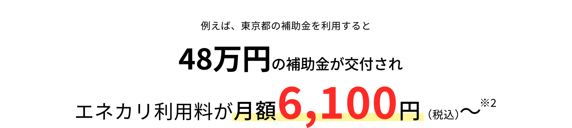 例えば、東京都の補助金※2を利用すると54万円の補助金が交付されエネカリ利用料が月額3,400円（税込）～※3東京都の補助金申請は東京電力グループにて対応！