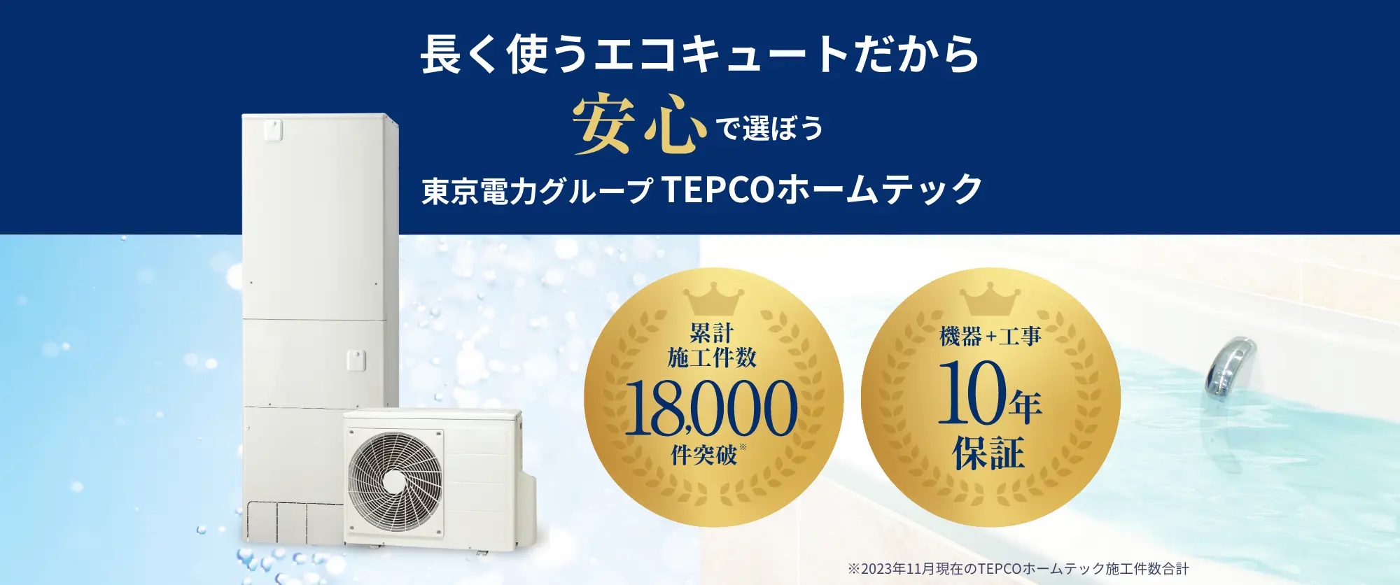 
                            長く使うエコキュートだから
                            安心で選ぼう
                            東京電力グループ TEPCOホームテック
                            累計施工件数18,000件突破
                            機器+工事
                            10年保証
                        