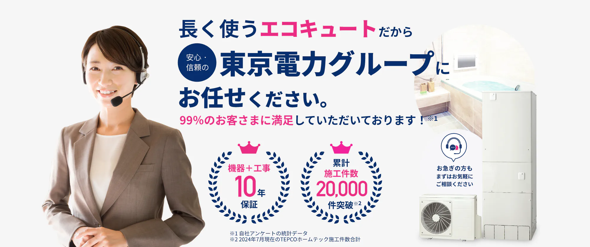 長く使うエコキュートだから
安心・信頼の東京電力グループに
お任せください。
99%のお客さまに満足していただいております!