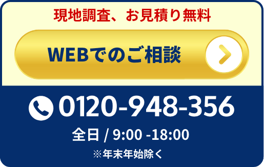 
                        現地調査お見積り無料
                        WEBでのご相談はこちら
                        0120-948-356
                        全日 / 9:00 -18:00
                        ※年末年始除く
                    