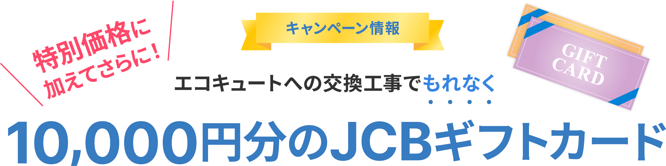 キャンペーン情報 特別価格に加えてさらに！ エコキュートへの交換工事でもれなく10,000円分のJCBギフトカード