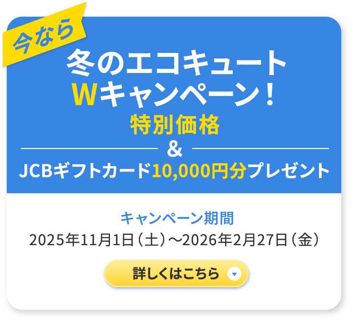 今なら冬のエコキュートWキャンペーン！ 特別価格&JCBギフトカード10,000円プレゼント キャンペーン企画 2025年11月1日（土）〜2026年2月27日（金） 詳しくはこちら